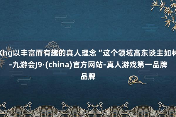Khg以丰富而有趣的真人理念“这个领域高东谈主如林-九游会J9·(china)官方网站-真人游戏第一品牌