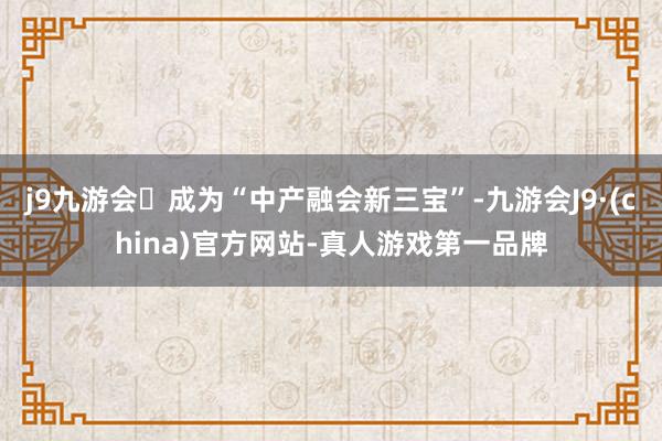 j9九游会成为“中产融会新三宝”-九游会J9·(china)官方网站-真人游戏第一品牌