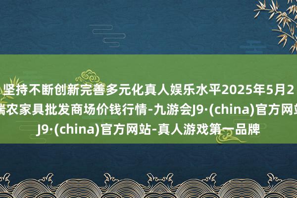 坚持不断创新完善多元化真人娱乐水平2025年5月27日安徽省淮北市中瑞农家具批发商场价钱行情-九游会J9·(china)官方网站-真人游戏第一品牌