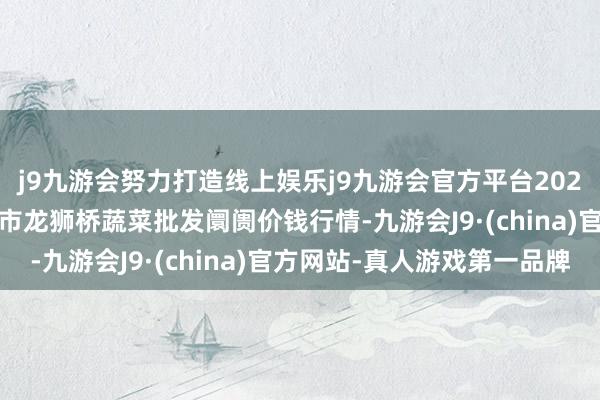 j9九游会努力打造线上娱乐j9九游会官方平台2025年5月27日安徽安庆市龙狮桥蔬菜批发阛阓价钱行情-九游会J9·(china)官方网站-真人游戏第一品牌