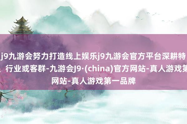 j9九游会努力打造线上娱乐j9九游会官方平台深耕特定区域、行业或客群-九游会J9·(china)官方网站-真人游戏第一品牌