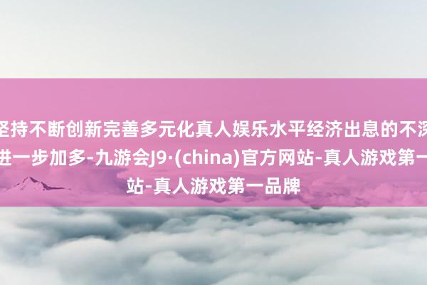 坚持不断创新完善多元化真人娱乐水平经济出息的不深信性进一步加多-九游会J9·(china)官方网站-真人游戏第一品牌