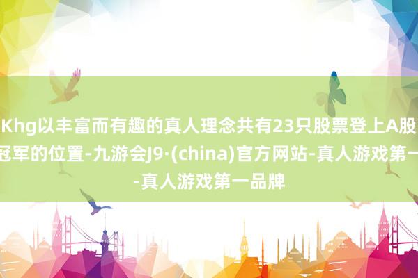 Khg以丰富而有趣的真人理念共有23只股票登上A股市值冠军的位置-九游会J9·(china)官方网站-真人游戏第一品牌
