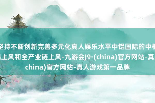 坚持不断创新完善多元化真人娱乐水平中铝国际的中枢竞争力在于技能上风和全产业链上风-九游会J9·(china)官方网站-真人游戏第一品牌