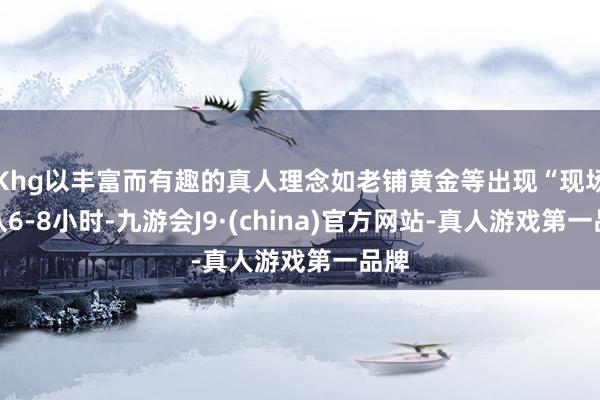 Khg以丰富而有趣的真人理念如老铺黄金等出现“现场列队6-8小时-九游会J9·(china)官方网站-真人游戏第一品牌