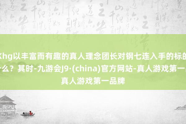 Khg以丰富而有趣的真人理念团长对钢七连入手的标的是什么？其时-九游会J9·(china)官方网站-真人游戏第一品牌