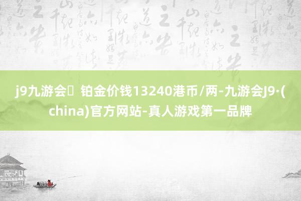 j9九游会铂金价钱13240港币/两-九游会J9·(china)官方网站-真人游戏第一品牌
