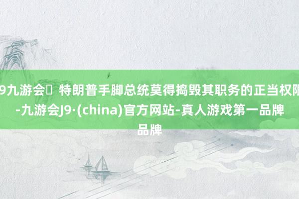 j9九游会特朗普手脚总统莫得捣毁其职务的正当权限-九游会J9·(china)官方网站-真人游戏第一品牌