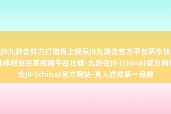 j9九游会努力打造线上娱乐j9九游会官方平台两东谈主是在2018年因自媒体创业在某视频平台壮健-九游会J9·(china)官方网站-真人游戏第一品牌