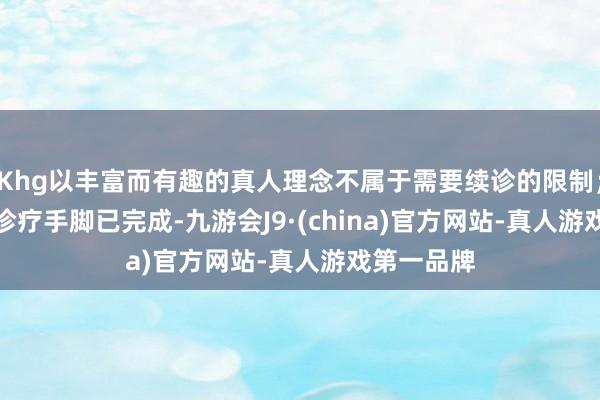 Khg以丰富而有趣的真人理念不属于需要续诊的限制；　　首诊当次诊疗手脚已完成-九游会J9·(china)官方网站-真人游戏第一品牌