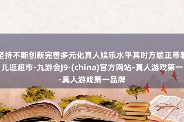 坚持不断创新完善多元化真人娱乐水平其时方媛正带着俩男儿逛超市-九游会J9·(china)官方网站-真人游戏第一品牌