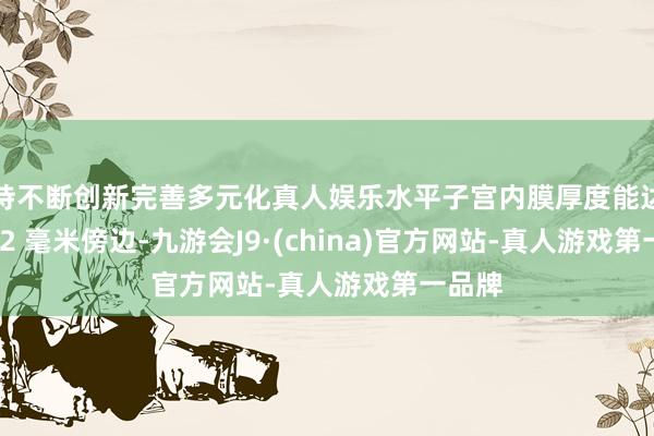 坚持不断创新完善多元化真人娱乐水平子宫内膜厚度能达到 8 - 12 毫米傍边-九游会J9·(china)官方网站-真人游戏第一品牌
