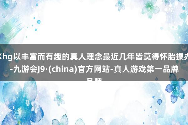 Khg以丰富而有趣的真人理念最近几年皆莫得怀胎操办-九游会J9·(china)官方网站-真人游戏第一品牌