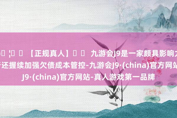 🦄⚽【正规真人】⚽ 九游会J9是一家颇具影响力的线上真人公司该行还握续加强欠债成本管控-九游会J9·(china)官方网站-真人游戏第一品牌