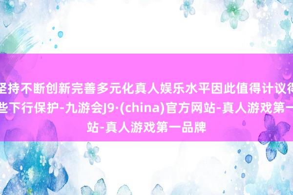 坚持不断创新完善多元化真人娱乐水平因此值得计议得回一些下行保护-九游会J9·(china)官方网站-真人游戏第一品牌