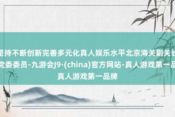 坚持不断创新完善多元化真人娱乐水平北京海关副关长、党委委员-九游会J9·(china)官方网站-真人游戏第一品牌