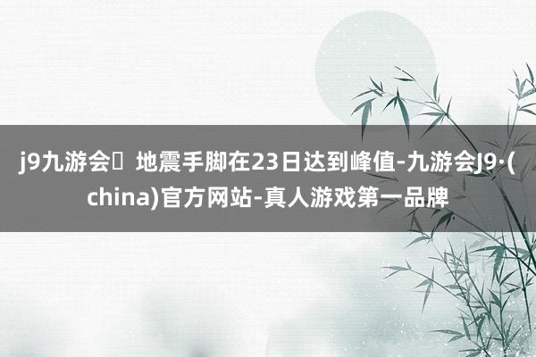 j9九游会地震手脚在23日达到峰值-九游会J9·(china)官方网站-真人游戏第一品牌