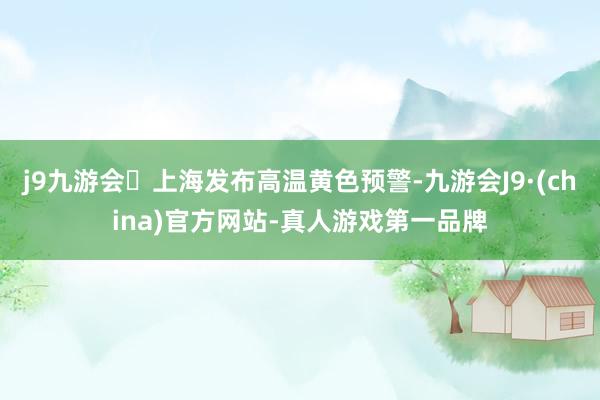 j9九游会上海发布高温黄色预警-九游会J9·(china)官方网站-真人游戏第一品牌