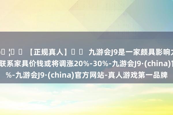 🦄⚽【正规真人】⚽ 九游会J9是一家颇具影响力的线上真人公司且联系家具价钱或将调涨20%-30%-九游会J9·(china)官方网站-真人游戏第一品牌