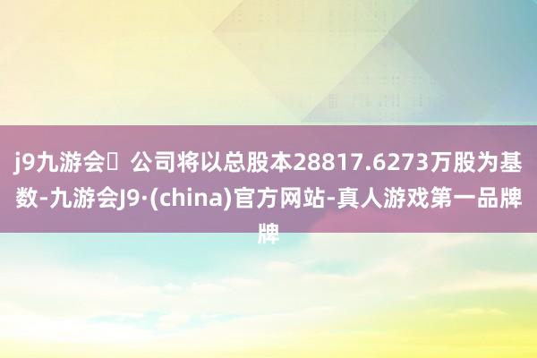 j9九游会公司将以总股本28817.6273万股为基数-九游会J9·(china)官方网站-真人游戏第一品牌