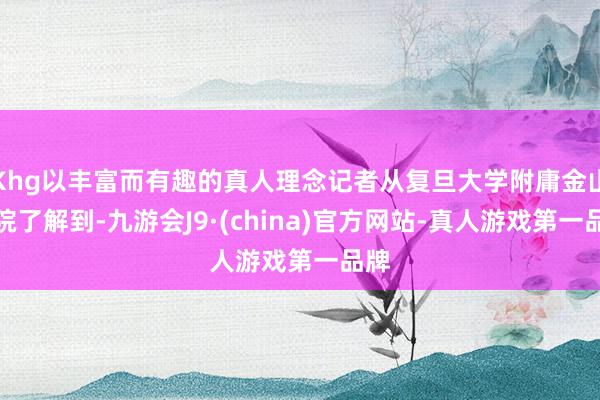 Khg以丰富而有趣的真人理念记者从复旦大学附庸金山病院了解到-九游会J9·(china)官方网站-真人游戏第一品牌