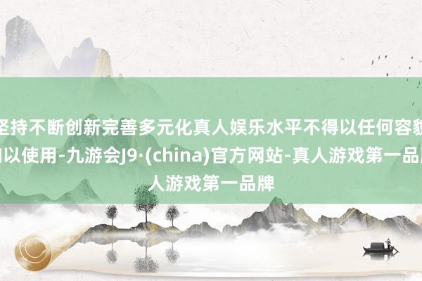 坚持不断创新完善多元化真人娱乐水平不得以任何容貌加以使用-九游会J9·(china)官方网站-真人游戏第一品牌