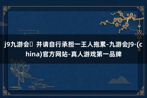 j9九游会并请自行承担一王人拖累-九游会J9·(china)官方网站-真人游戏第一品牌