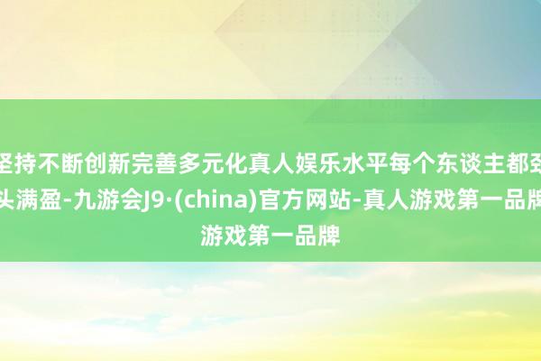 坚持不断创新完善多元化真人娱乐水平每个东谈主都劲头满盈-九游会J9·(china)官方网站-真人游戏第一品牌