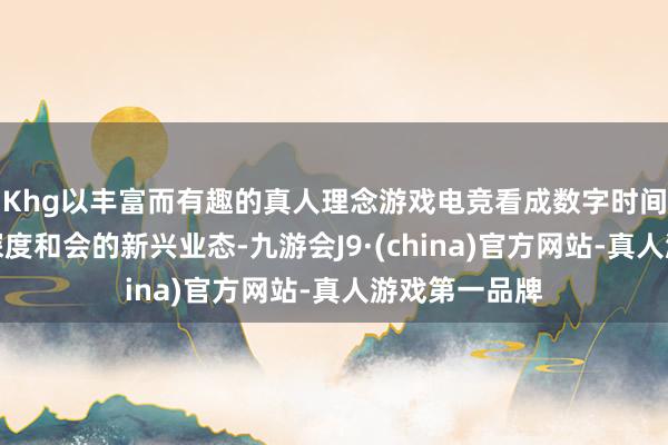 Khg以丰富而有趣的真人理念游戏电竞看成数字时间与文化创意深度和会的新兴业态-九游会J9·(china)官方网站-真人游戏第一品牌