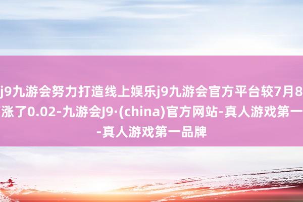 j9九游会努力打造线上娱乐j9九游会官方平台较7月8日高涨了0.02-九游会J9·(china)官方网站-真人游戏第一品牌