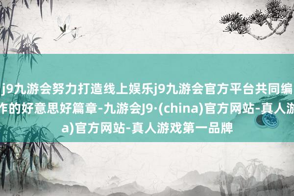 j9九游会努力打造线上娱乐j9九游会官方平台共同编织着民族合作的好意思好篇章-九游会J9·(china)官方网站-真人游戏第一品牌
