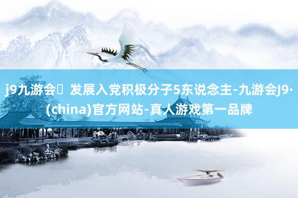 j9九游会发展入党积极分子5东说念主-九游会J9·(china)官方网站-真人游戏第一品牌