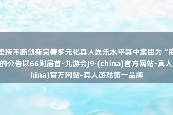 坚持不断创新完善多元化真人娱乐水平其中案由为“商业公约纠纷”的公告以66则居首-九游会J9·(china)官方网站-真人游戏第一品牌