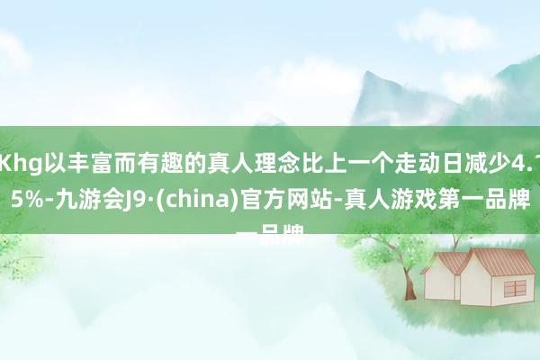 Khg以丰富而有趣的真人理念比上一个走动日减少4.15%-九游会J9·(china)官方网站-真人游戏第一品牌