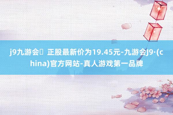 j9九游会正股最新价为19.45元-九游会J9·(china)官方网站-真人游戏第一品牌