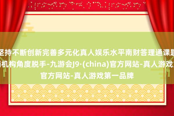 坚持不断创新完善多元化真人娱乐水平南财答理通课题组从代销机构角度脱手-九游会J9·(china)官方网站-真人游戏第一品牌