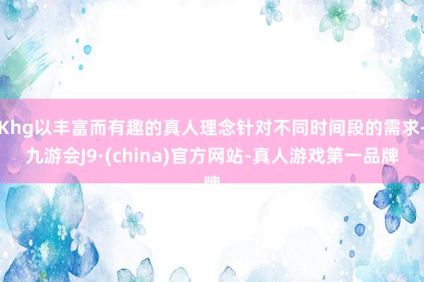 Khg以丰富而有趣的真人理念针对不同时间段的需求-九游会J9·(china)官方网站-真人游戏第一品牌