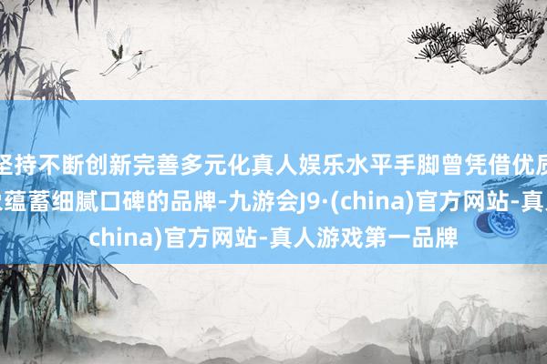 坚持不断创新完善多元化真人娱乐水平手脚曾凭借优质产物与品牌形象蕴蓄细腻口碑的品牌-九游会J9·(china)官方网站-真人游戏第一品牌