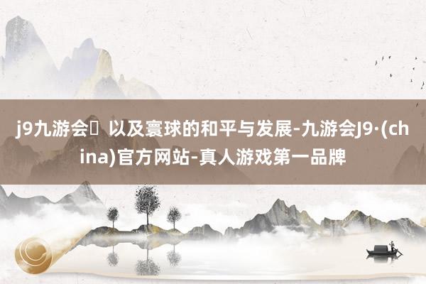 j9九游会以及寰球的和平与发展-九游会J9·(china)官方网站-真人游戏第一品牌