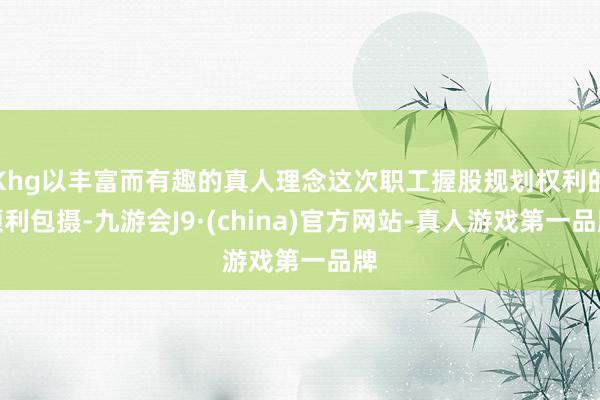 Khg以丰富而有趣的真人理念这次职工握股规划权利的顺利包摄-九游会J9·(china)官方网站-真人游戏第一品牌
