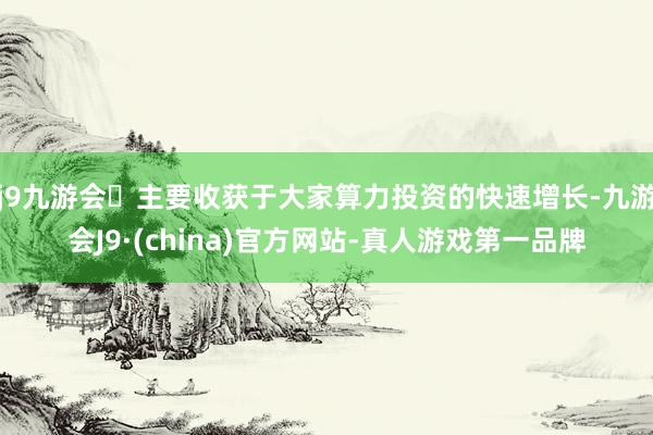 j9九游会主要收获于大家算力投资的快速增长-九游会J9·(china)官方网站-真人游戏第一品牌