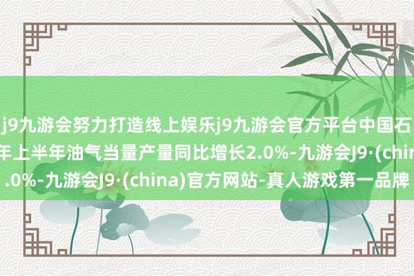 j9九游会努力打造线上娱乐j9九游会官方平台中国石化最新公告：2025年上半年油气当量产量同比增长2.0%-九游会J9·(china)官方网站-真人游戏第一品牌