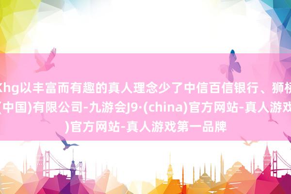 Khg以丰富而有趣的真人理念少了中信百信银行、狮桥融资租出(中国)有限公司-九游会J9·(china)官方网站-真人游戏第一品牌
