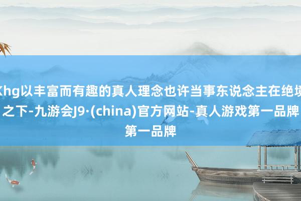Khg以丰富而有趣的真人理念也许当事东说念主在绝境之下-九游会J9·(china)官方网站-真人游戏第一品牌