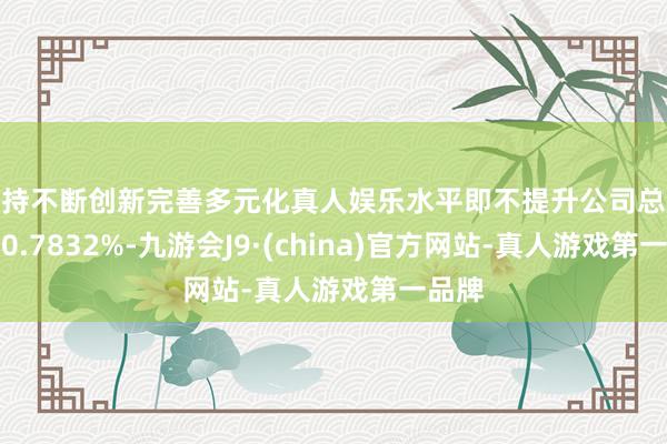 坚持不断创新完善多元化真人娱乐水平即不提升公司总股本的0.7832%-九游会J9·(china)官方网站-真人游戏第一品牌