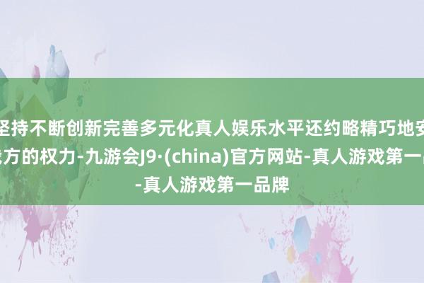 坚持不断创新完善多元化真人娱乐水平还约略精巧地安静我方的权力-九游会J9·(china)官方网站-真人游戏第一品牌
