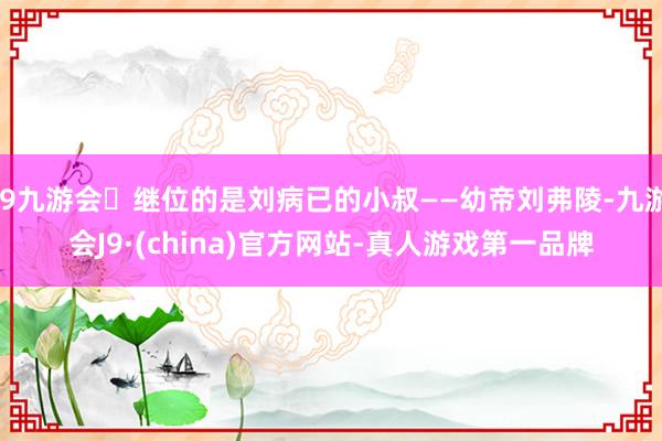 j9九游会继位的是刘病已的小叔——幼帝刘弗陵-九游会J9·(china)官方网站-真人游戏第一品牌