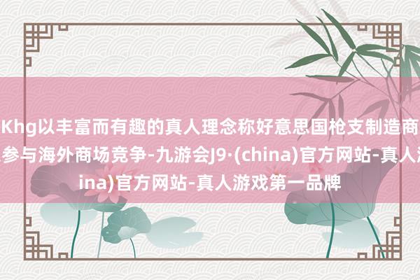 Khg以丰富而有趣的真人理念称好意思国枪支制造商将因此“得以参与海外商场竞争-九游会J9·(china)官方网站-真人游戏第一品牌