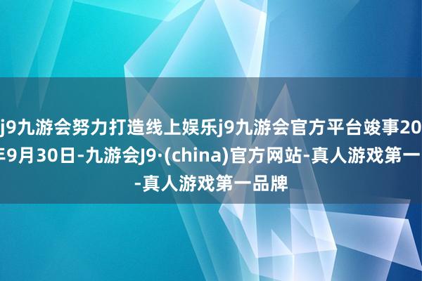 j9九游会努力打造线上娱乐j9九游会官方平台竣事2025年9月30日-九游会J9·(china)官方网站-真人游戏第一品牌