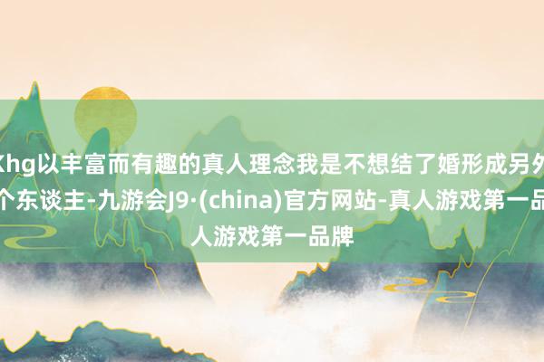 Khg以丰富而有趣的真人理念我是不想结了婚形成另外一个东谈主-九游会J9·(china)官方网站-真人游戏第一品牌